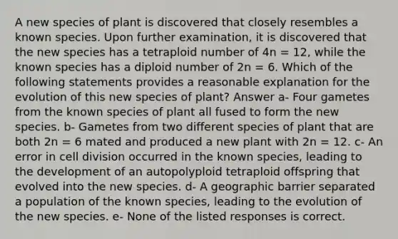 A new species of plant is discovered that closely resembles a known species. Upon further examination, it is discovered that the new species has a tetraploid number of 4n = 12, while the known species has a diploid number of 2n = 6. Which of the following statements provides a reasonable explanation for the evolution of this new species of plant? Answer a- Four gametes from the known species of plant all fused to form the new species. b- Gametes from two different species of plant that are both 2n = 6 mated and produced a new plant with 2n = 12. c- An error in <a href='https://www.questionai.com/knowledge/kjHVAH8Me4-cell-division' class='anchor-knowledge'>cell division</a> occurred in the known species, leading to the development of an autopolyploid tetraploid offspring that evolved into the new species. d- A geographic barrier separated a population of the known species, leading to the evolution of the new species. e- None of the listed responses is correct.