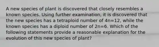 A new species of plant is discovered that closely resembles a known species. Using further examination, it is discovered that the new species has a tetraploid number of 4n=12, while the known species has a diploid number of 2n=6. Which of the following statements provide a reasonable explanation for the evolution of this new species of plant?