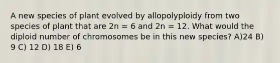 A new species of plant evolved by allopolyploidy from two species of plant that are 2n = 6 and 2n = 12. What would the diploid number of chromosomes be in this new species? A)24 B) 9 C) 12 D) 18 E) 6