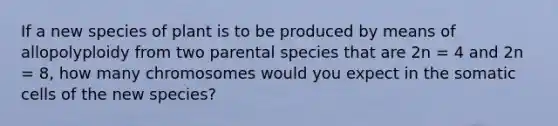 If a new species of plant is to be produced by means of allopolyploidy from two parental species that are 2n = 4 and 2n = 8, how many chromosomes would you expect in the somatic cells of the new species?