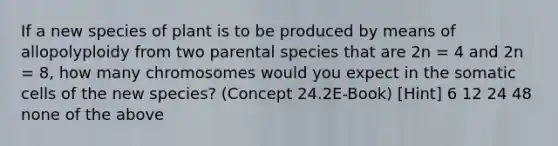 If a new species of plant is to be produced by means of allopolyploidy from two parental species that are 2n = 4 and 2n = 8, how many chromosomes would you expect in the somatic cells of the new species? (Concept 24.2E-Book) [Hint] 6 12 24 48 none of the above