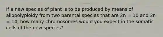 If a new species of plant is to be produced by means of allopolyploidy from two parental species that are 2n = 10 and 2n = 14, how many chromosomes would you expect in the somatic cells of the new species?