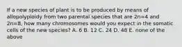 If a new species of plant is to be produced by means of allopolyploidy from two parental species that are 2n=4 and 2n=8, how many chromosomes would you expect in the somatic cells of the new species? A. 6 B. 12 C. 24 D. 48 E. none of the above