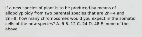 If a new species of plant is to be produced by means of allopolyploidy from two parental species that are 2n=4 and 2n=8, how many chromosomes would you expect in the somatic cells of the new species? A. 6 B. 12 C. 24 D. 48 E. none of the above