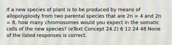 If a new species of plant is to be produced by means of allopolyploidy from two parental species that are 2n = 4 and 2n = 8, how many chromosomes would you expect in the somatic cells of the new species? (eText Concept 24.2) 6 12 24 48 None of the listed responses is correct.