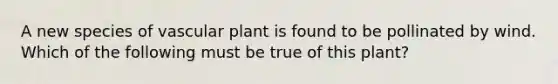 A new species of vascular plant is found to be pollinated by wind. Which of the following must be true of this plant?