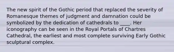 The new spirit of the Gothic period that replaced the severity of Romanesque themes of judgment and damnation could be symbolized by the dedication of cathedrals to ____. Her iconography can be seen in the Royal Portals of Chartres Cathedral, the earliest and most complete surviving Early Gothic sculptural complex.