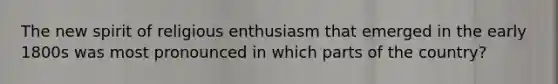 The new spirit of religious enthusiasm that emerged in the early 1800s was most pronounced in which parts of the country?