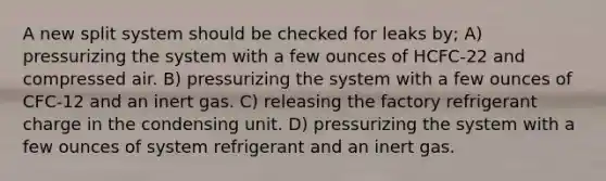 A new split system should be checked for leaks by; A) pressurizing the system with a few ounces of HCFC-22 and compressed air. B) pressurizing the system with a few ounces of CFC-12 and an inert gas. C) releasing the factory refrigerant charge in the condensing unit. D) pressurizing the system with a few ounces of system refrigerant and an inert gas.