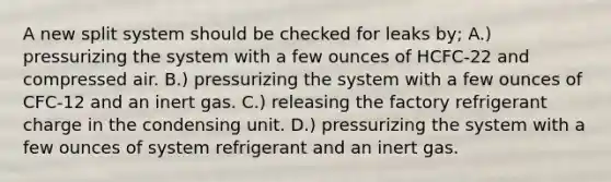 A new split system should be checked for leaks by; A.) pressurizing the system with a few ounces of HCFC-22 and compressed air. B.) pressurizing the system with a few ounces of CFC-12 and an inert gas. C.) releasing the factory refrigerant charge in the condensing unit. D.) pressurizing the system with a few ounces of system refrigerant and an inert gas.