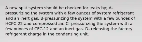 A new split system should be checked for leaks by; A- pressurizing the system with a few ounces of system refrigerant and an inert gas. B-pressurizing the system with a few ounces of HCFC-22 and compressed air. C- pressurizing the system with a few ounces of CFC-12 and an inert gas. D- releasing the factory refrigerant charge in the condensing unit.