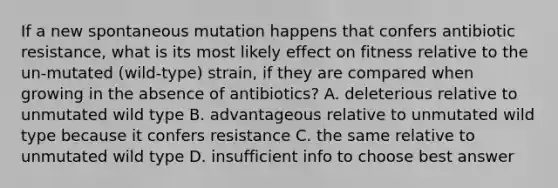 If a new spontaneous mutation happens that confers antibiotic resistance, what is its most likely effect on fitness relative to the un-mutated (wild-type) strain, if they are compared when growing in the absence of antibiotics? A. deleterious relative to unmutated wild type B. advantageous relative to unmutated wild type because it confers resistance C. the same relative to unmutated wild type D. insufficient info to choose best answer