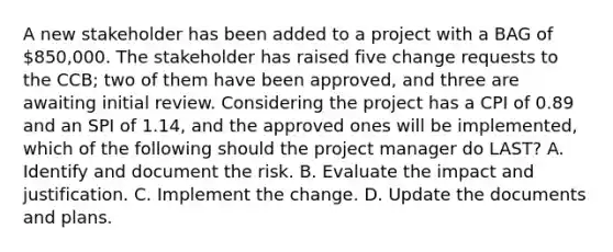 A new stakeholder has been added to a project with a BAG of 850,000. The stakeholder has raised five change requests to the CCB; two of them have been approved, and three are awaiting initial review. Considering the project has a CPI of 0.89 and an SPI of 1.14, and the approved ones will be implemented, which of the following should the project manager do LAST? A. Identify and document the risk. B. Evaluate the impact and justification. C. Implement the change. D. Update the documents and plans.