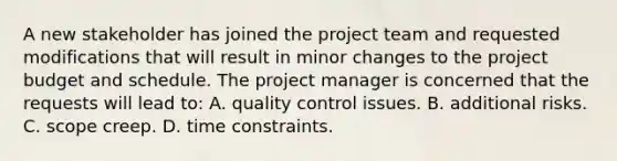 A new stakeholder has joined the project team and requested modifications that will result in minor changes to the project budget and schedule. The project manager is concerned that the requests will lead to: A. quality control issues. B. additional risks. C. scope creep. D. time constraints.