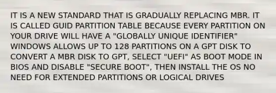 IT IS A NEW STANDARD THAT IS GRADUALLY REPLACING MBR. IT IS CALLED GUID PARTITION TABLE BECAUSE EVERY PARTITION ON YOUR DRIVE WILL HAVE A "GLOBALLY UNIQUE IDENTIFIER" WINDOWS ALLOWS UP TO 128 PARTITIONS ON A GPT DISK TO CONVERT A MBR DISK TO GPT, SELECT "UEFI" AS BOOT MODE IN BIOS AND DISABLE "SECURE BOOT", THEN INSTALL THE OS NO NEED FOR EXTENDED PARTITIONS OR LOGICAL DRIVES