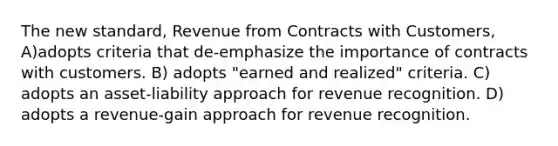 The new standard, Revenue from Contracts with Customers, A)adopts criteria that de-emphasize the importance of contracts with customers. B) adopts "earned and realized" criteria. C) adopts an asset-liability approach for revenue recognition. D) adopts a revenue-gain approach for revenue recognition.