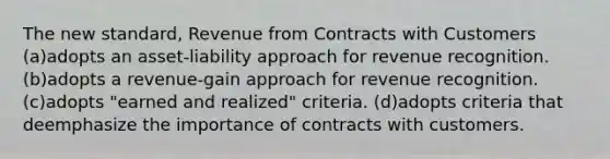 The new standard, Revenue from Contracts with Customers (a)adopts an asset-liability approach for revenue recognition. (b)adopts a revenue-gain approach for revenue recognition. (c)adopts "earned and realized" criteria. (d)adopts criteria that deemphasize the importance of contracts with customers.