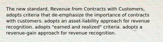 The new standard, Revenue from Contracts with Customers, adopts criteria that de-emphasize the importance of contracts with customers. adopts an asset-liability approach for revenue recognition. adopts "earned and realized" criteria. adopts a revenue-gain approach for revenue recognition.