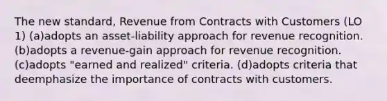 The new standard, Revenue from Contracts with Customers (LO 1) (a)adopts an asset-liability approach for revenue recognition. (b)adopts a revenue-gain approach for revenue recognition. (c)adopts "earned and realized" criteria. (d)adopts criteria that deemphasize the importance of contracts with customers.