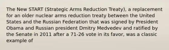 The New START (Strategic Arms Reduction Treaty), a replacement for an older nuclear arms reduction treaty between the United States and the Russian Federation that was signed by President Obama and Russian president Dmitry Medvedev and ratified by the Senate in 2011 after a 71-26 vote in its favor, was a classic example of