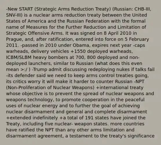 -New START (Strategic Arms Reduction Treaty) (Russian: СНВ-III, SNV-III) is a nuclear arms reduction treaty between the United States of America and the Russian Federation with the formal name of Measures for the Further Reduction and Limitation of Strategic Offensive Arms. It was signed on 8 April 2010 in Prague, and, after ratification, entered into force on 5 February 2011. -passed in 2010 under Obama, expires next year -caps warheads, delivery vehicles +1550 deployed warheads, ICBM/SLBM heavy bombers at 700, 800 deployed and non-deployed launchers, similar to Russian (what does this even mean >:/ ) -Trump admit discussing redeploying nukes if talks fail -its defender said we need to keep arms control treaties going, its critics worry it will make it harder to counter Russian -NPT (Non-Proliferation of Nuclear Weapons) +international treaty whose objective is to prevent the spread of nuclear weapons and weapons technology, to promote cooperation in the peaceful uses of nuclear energy and to further the goal of achieving nuclear disarmament and general and complete disarmament +extended indefinitely +a total of 191 states have joined the Treaty, including five nuclear- weapon states. more countries have ratified the NPT than any other arms limitation and disarmament agreement, a testament to the treaty's significance