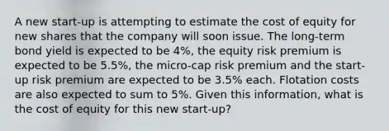 A new start-up is attempting to estimate the cost of equity for new shares that the company will soon issue. The long-term bond yield is expected to be 4%, the equity risk premium is expected to be 5.5%, the micro-cap risk premium and the start-up risk premium are expected to be 3.5% each. Flotation costs are also expected to sum to 5%. Given this information, what is the cost of equity for this new start-up?