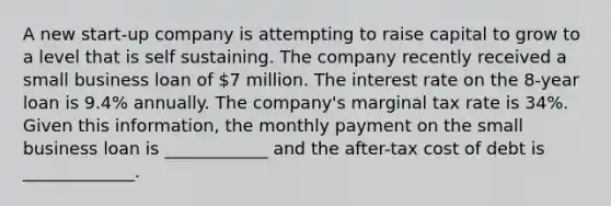 A new start-up company is attempting to raise capital to grow to a level that is self sustaining. The company recently received a small business loan of 7 million. The interest rate on the 8-year loan is 9.4% annually. The company's marginal tax rate is 34%. Given this information, the monthly payment on the small business loan is ____________ and the after-tax cost of debt is _____________.