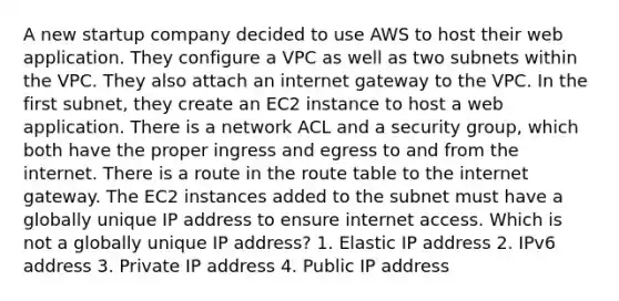 A new startup company decided to use AWS to host their web application. They configure a VPC as well as two subnets within the VPC. They also attach an internet gateway to the VPC. In the first subnet, they create an EC2 instance to host a web application. There is a network ACL and a security group, which both have the proper ingress and egress to and from the internet. There is a route in the route table to the internet gateway. The EC2 instances added to the subnet must have a globally unique IP address to ensure internet access. Which is not a globally unique IP address? 1. Elastic IP address 2. IPv6 address 3. Private IP address 4. Public IP address