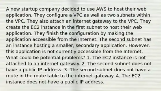 A new startup company decided to use AWS to host their web application. They configure a VPC as well as two subnets within the VPC. They also attach an internet gateway to the VPC. They create the EC2 instance in the first subnet to host their web application. They finish the configuration by making the application accessible from the Internet. The second subnet has an instance hosting a smaller, secondary application. However, this application is not currently accessible from the Internet. What could be potential problems? 1. The EC2 instance is not attached to an internet gateway. 2. The second subnet does not have a public IP address. 3. The second subnet does not have a route in the route table to the internet gateway. 4. The EC2 instance does not have a public IP address.