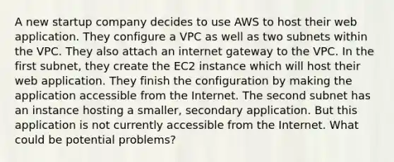 A new startup company decides to use AWS to host their web application. They configure a VPC as well as two subnets within the VPC. They also attach an internet gateway to the VPC. In the first subnet, they create the EC2 instance which will host their web application. They finish the configuration by making the application accessible from the Internet. The second subnet has an instance hosting a smaller, secondary application. But this application is not currently accessible from the Internet. What could be potential problems?