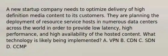 A new startup company needs to optimize delivery of high definition media content to its customers. They are planning the deployment of resource service hosts in numerous data centers across the world in order to provide low latency, high performance, and high availability of the hosted content. What technology is likely being implemented? A. VPN B. CDN C. SDN D. CCMP