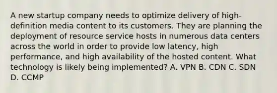 A new startup company needs to optimize delivery of high-definition media content to its customers. They are planning the deployment of resource service hosts in numerous data centers across the world in order to provide low latency, high performance, and high availability of the hosted content. What technology is likely being implemented? A. VPN B. CDN C. SDN D. CCMP