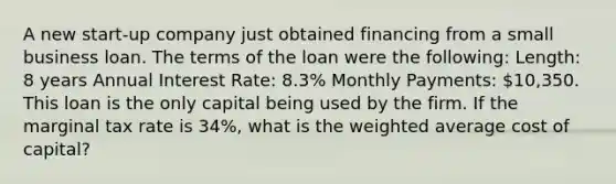 A new start-up company just obtained financing from a small business loan. The terms of the loan were the following: Length: 8 years Annual Interest Rate: 8.3% Monthly Payments: 10,350. This loan is the only capital being used by the firm. If the marginal tax rate is 34%, what is the weighted average cost of capital?