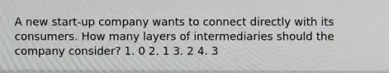 A new start-up company wants to connect directly with its consumers. How many layers of intermediaries should the company consider? 1. 0 2. 1 3. 2 4. 3