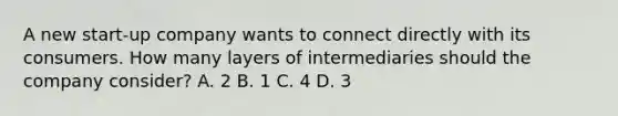 A new start-up company wants to connect directly with its consumers. How many layers of intermediaries should the company consider? A. 2 B. 1 C. 4 D. 3