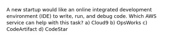 A new startup would like an online integrated development environment (IDE) to write, run, and debug code. Which AWS service can help with this task? a) Cloud9 b) OpsWorks c) CodeArtifact d) CodeStar