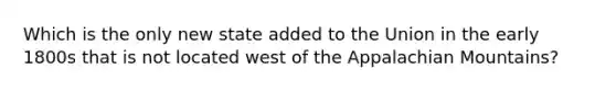 Which is the only new state added to the Union in the early 1800s that is not located west of the Appalachian Mountains?