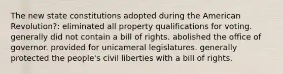 The new state constitutions adopted during the American Revolution?: eliminated all property qualifications for voting. generally did not contain a bill of rights. abolished the office of governor. provided for unicameral legislatures. generally protected the people's civil liberties with a bill of rights.