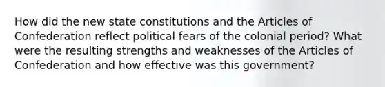 How did the new state constitutions and the Articles of Confederation reflect political fears of the colonial period? What were the resulting strengths and weaknesses of the Articles of Confederation and how effective was this government?