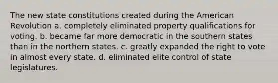 The new state constitutions created during the American Revolution a. completely eliminated property qualifications for voting. b. became far more democratic in the southern states than in the northern states. c. greatly expanded the right to vote in almost every state. d. eliminated elite control of state legislatures.