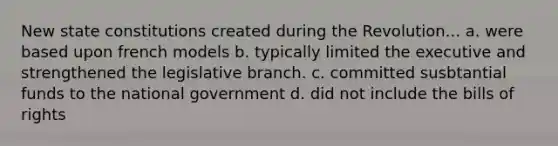 New state constitutions created during the Revolution... a. were based upon french models b. typically limited the executive and strengthened the legislative branch. c. committed susbtantial funds to the national government d. did not include the bills of rights