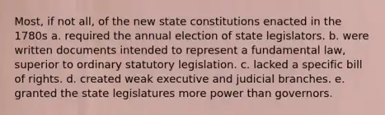 Most, if not all, of the new state constitutions enacted in the 1780s a. required the annual election of state legislators. b. were written documents intended to represent a fundamental law, superior to ordinary statutory legislation. c. lacked a specific bill of rights. d. created weak executive and judicial branches. e. granted the state legislatures more power than governors.