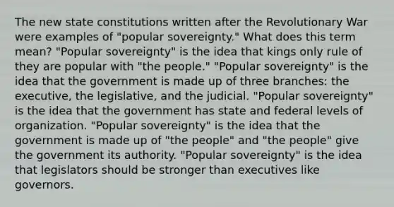 The new state constitutions written after the Revolutionary War were examples of "popular sovereignty." What does this term mean? "Popular sovereignty" is the idea that kings only rule of they are popular with "the people." "Popular sovereignty" is the idea that the government is made up of three branches: the executive, the legislative, and the judicial. "Popular sovereignty" is the idea that the government has state and federal levels of organization. "Popular sovereignty" is the idea that the government is made up of "the people" and "the people" give the government its authority. "Popular sovereignty" is the idea that legislators should be stronger than executives like governors.