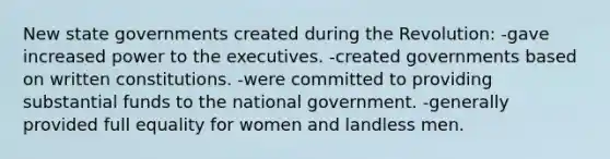 New state governments created during the Revolution: -gave increased power to the executives. -created governments based on written constitutions. -were committed to providing substantial funds to the national government. -generally provided full equality for women and landless men.