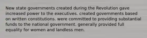 New state governments created during the Revolution gave increased power to the executives. created governments based on written constitutions. were committed to providing substantial funds to the national government. generally provided full equality for women and landless men.