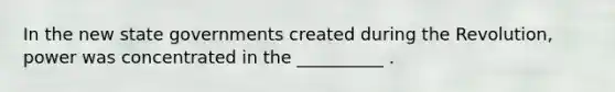 In the new <a href='https://www.questionai.com/knowledge/kktWZGE8l3-state-governments' class='anchor-knowledge'>state governments</a> created during the Revolution, power was concentrated in the __________ .