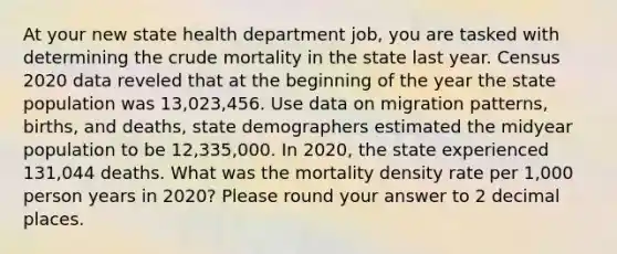 At your new state health department job, you are tasked with determining the crude mortality in the state last year. Census 2020 data reveled that at the beginning of the year the state population was 13,023,456. Use data on migration patterns, births, and deaths, state demographers estimated the midyear population to be 12,335,000. In 2020, the state experienced 131,044 deaths. What was the mortality density rate per 1,000 person years in 2020? Please round your answer to 2 decimal places.