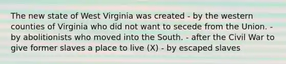 The new state of West Virginia was created - by the western counties of Virginia who did not want to secede from the Union. - by abolitionists who moved into the South. - after the Civil War to give former slaves a place to live (X) - by escaped slaves