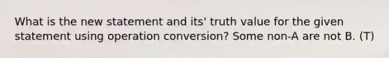 What is the new statement and its' truth value for the given statement using operation conversion? Some non-A are not B. (T)