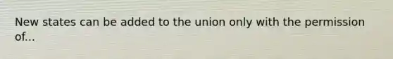 New states can be added to the union only with the permission of...